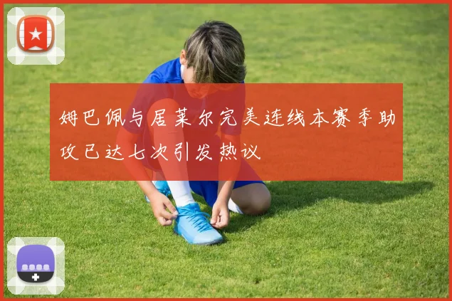 姆巴佩与居莱尔完美连线本赛季助攻已达七次引发热议