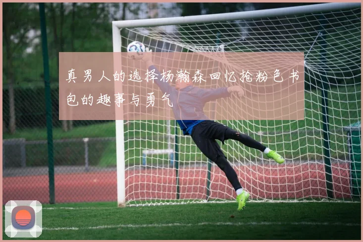 真男人的选择杨瀚森回忆抢粉色书包的趣事与勇气