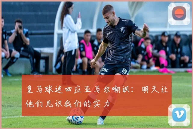 皇马球迷回应亚马尔嘲讽：明天让他们见识我们的实力