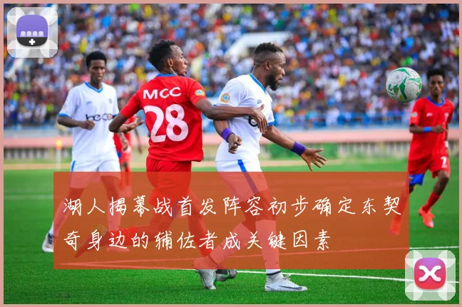 湖人揭幕战首发阵容初步确定东契奇身边的辅佐者成关键因素