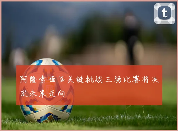 阿隆索面临关键挑战三场比赛将决定未来走向