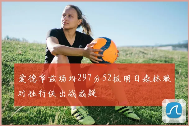 爱德华兹场均297分52板明日森林狼对独行侠出战成疑