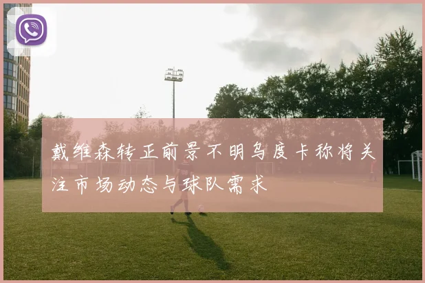 戴维森转正前景不明乌度卡称将关注市场动态与球队需求