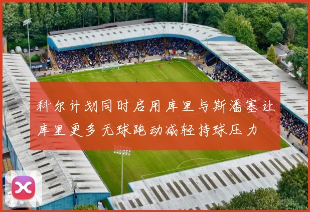 科尔计划同时启用库里与斯潘塞让库里更多无球跑动减轻持球压力