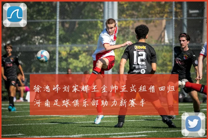 徐浩峰刘家辉王金帅正式租借回归河南足球俱乐部助力新赛季