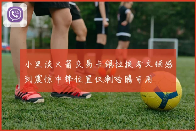 小里谈火箭交易卡佩拉换考文顿感到震惊中锋位置仅剩哈腾可用