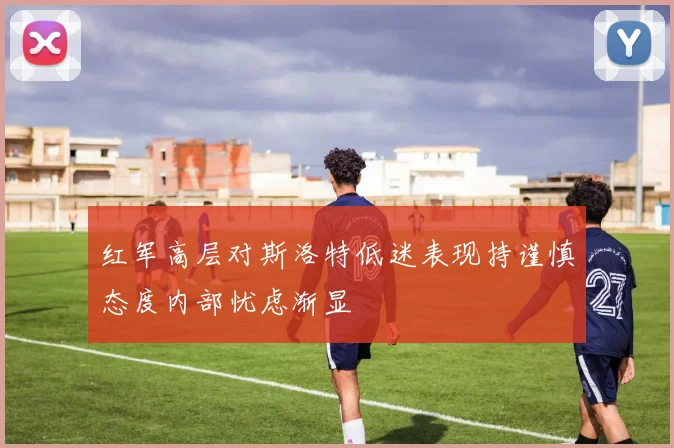 红军高层对斯洛特低迷表现持谨慎态度内部忧虑渐显