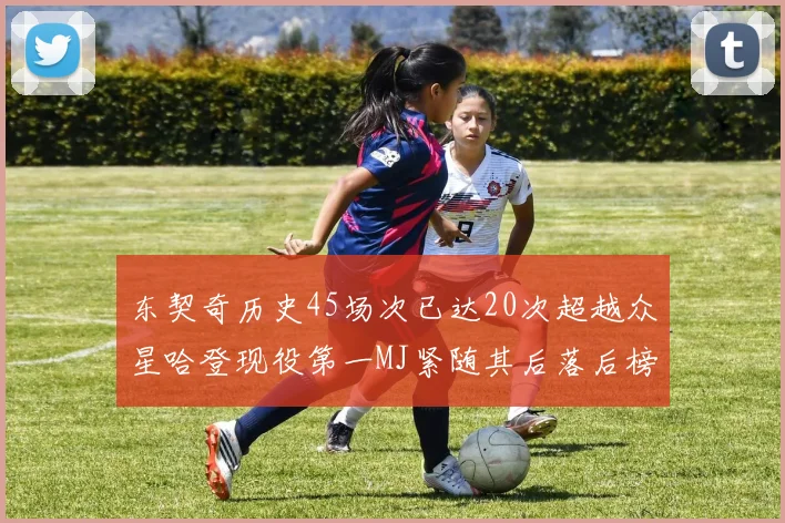 东契奇历史45场次已达20次超越众星哈登现役第一MJ紧随其后落后榜首100场