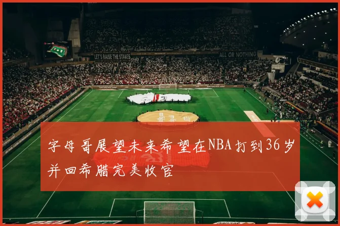 字母哥展望未来希望在NBA打到36岁并回希腊完美收官