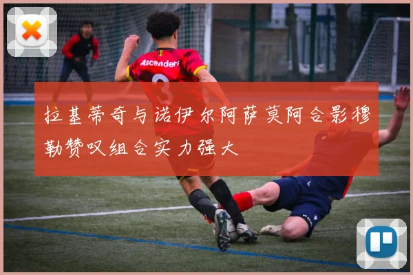 拉基蒂奇与诺伊尔阿萨莫阿合影穆勒赞叹组合实力强大