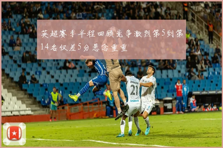 英超赛季半程回顾竞争激烈第5到第14名仅差5分悬念重重