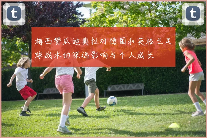 梅西赞瓜迪奥拉对德国和英格兰足球战术的深远影响与个人成长