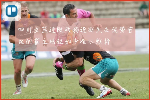 四川女篮连败两场逐渐失去优势曾经的霸主地位如今难以维持