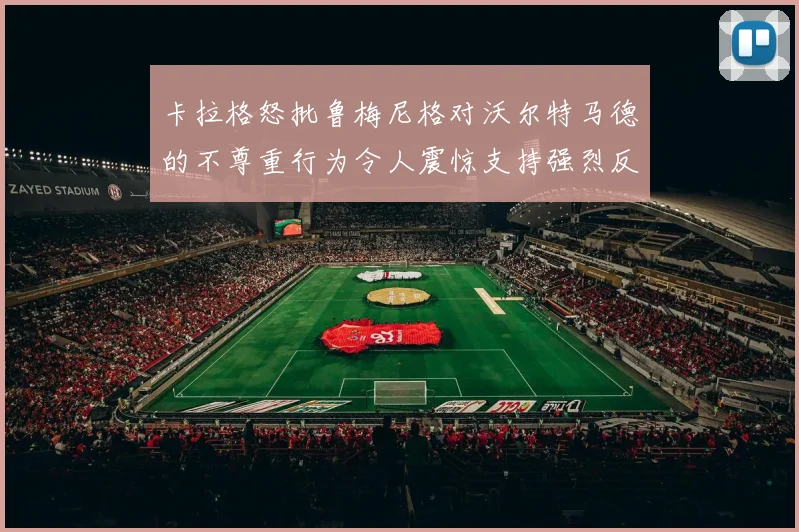 卡拉格怒批鲁梅尼格对沃尔特马德的不尊重行为令人震惊支持强烈反击