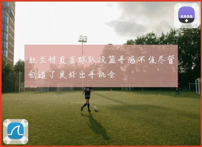 杜兰特直言球队投篮手感不佳尽管创造了良好出手机会