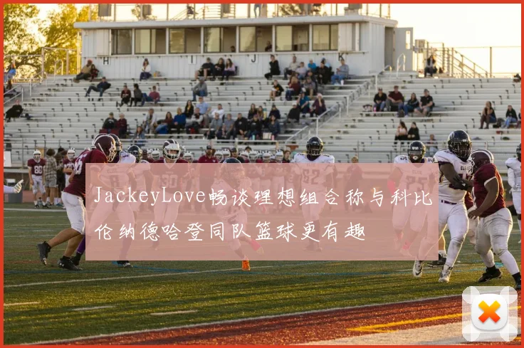 JackeyLove畅谈理想组合称与科比伦纳德哈登同队篮球更有趣