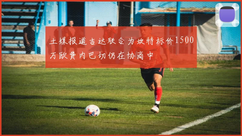 土媒报道吉达联合为坎特标价1500万欧费内巴切仍在协商中