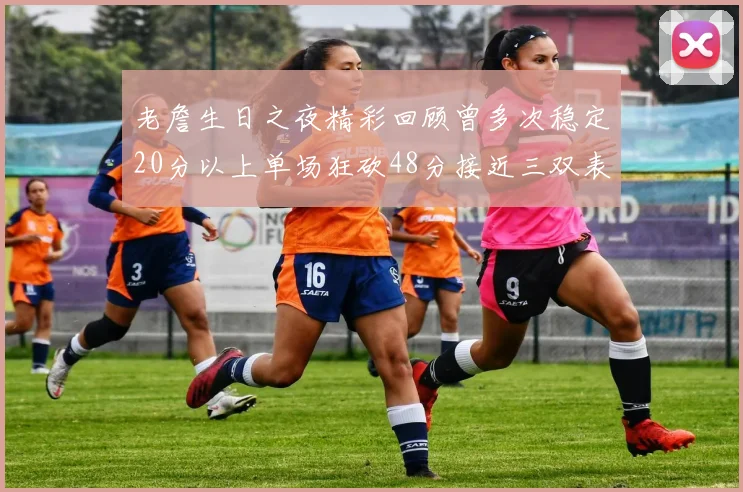 老詹生日之夜精彩回顾曾多次稳定20分以上单场狂砍48分接近三双表现