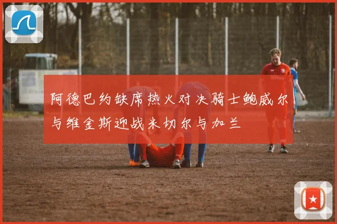 阿德巴约缺席热火对决骑士鲍威尔与维金斯迎战米切尔与加兰