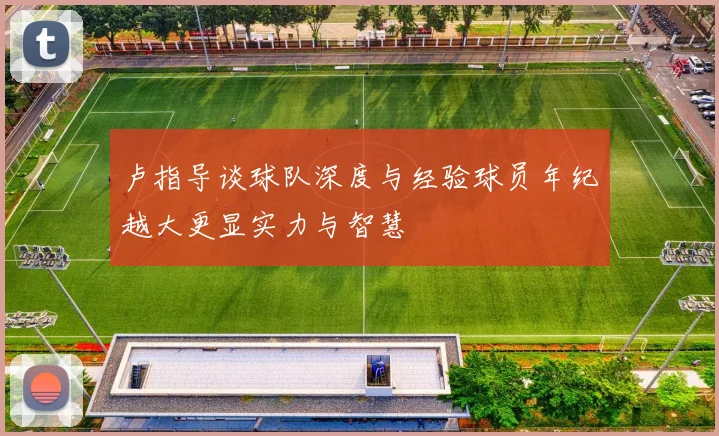 卢指导谈球队深度与经验球员年纪越大更显实力与智慧