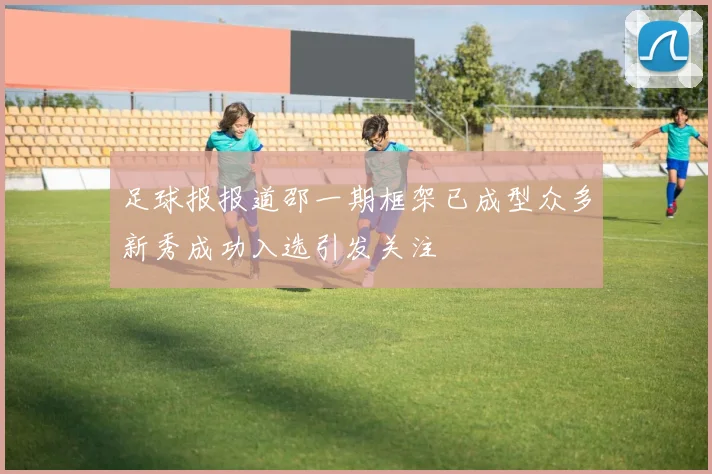 足球报报道邵一期框架已成型众多新秀成功入选引发关注