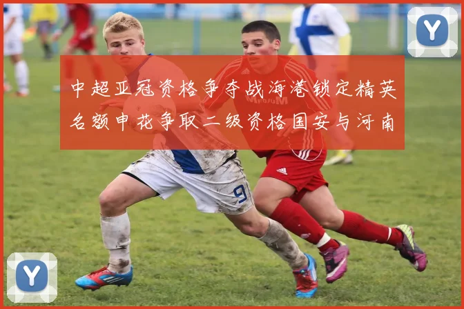 中超亚冠资格争夺战海港锁定精英名额申花争取二级资格国安与河南悬念待解