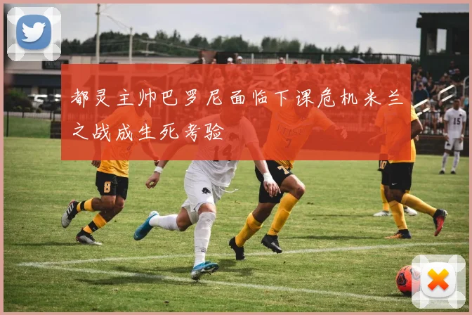 都灵主帅巴罗尼面临下课危机米兰之战成生死考验