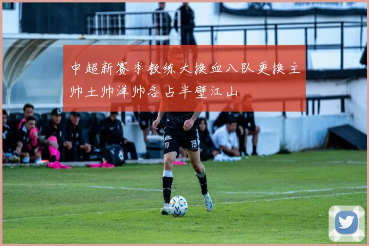 中超新赛季教练大换血八队更换主帅土帅洋帅各占半壁江山
