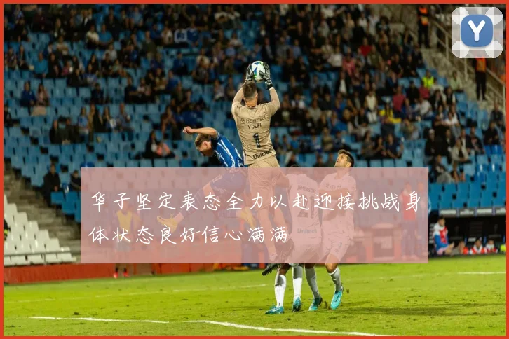 华子坚定表态全力以赴迎接挑战身体状态良好信心满满